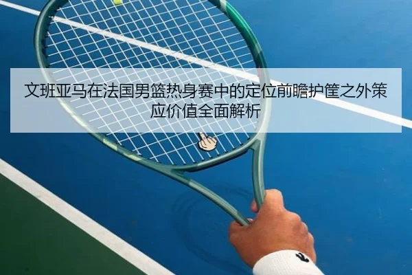 文班亚马在法国男篮热身赛中的定位前瞻护筐之外策应价值全面解析